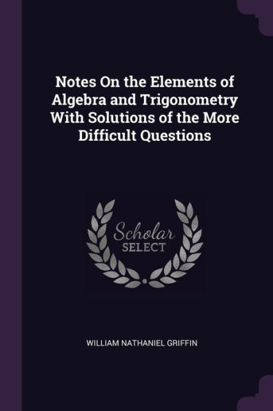 Notes On The Elements Of Algebra And Trigonometry With Solutions Of The More Difficult Questions