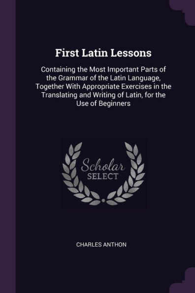 First Latin Lessons: Containing The Most Important Parts Of The Grammar Of The Latin Language, Together With Appropriate Exercises In The Translating And Writing Of Latin, For The Use Of Beginners