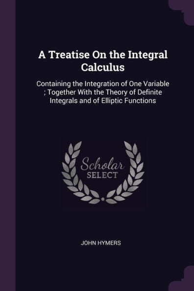 A Treatise On The Integral Calculus: Containing The Integration Of One Variable; Together With The Theory Of Definite Integrals And Of Elliptic Functions