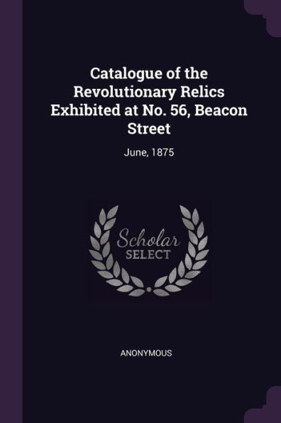 Catalogue Of The Revolutionary Relics Exhibited At No. 56, Beacon Street: June, 1875