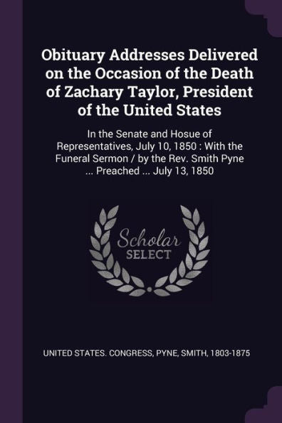 Obituary Addresses Delivered On The Occasion Of The Death Of Zachary Taylor, President Of The United States: In The Senate And Hosue Of ... Smith Pyne ... Preached ... July 13, 1850