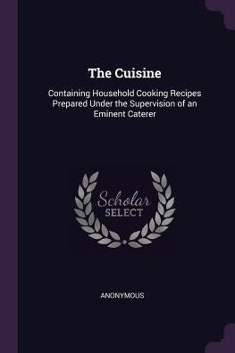 The Cuisine: Containing Household Cooking Recipes Prepared Under The Supervision Of An Eminent Caterer