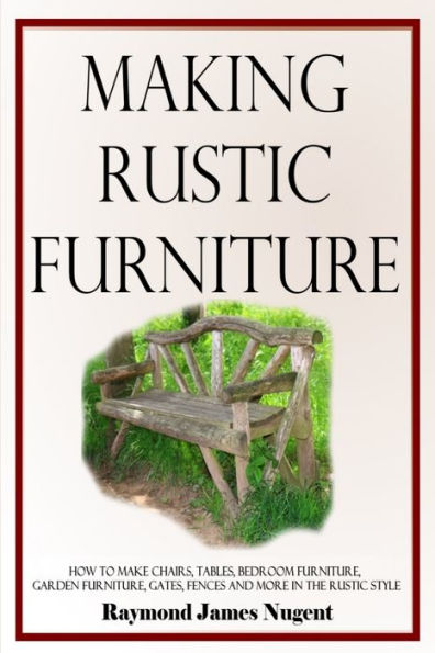 Making Rustic Furniture: How To Make Chairs, Tables, Bedroom Furniture, Garden Furniture, Gates, Fences And More In The Rustic Style