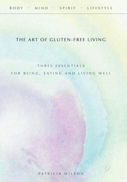 The Art Of Gluten-Free Living: Three Essentials For Being, Eating, And Living Well