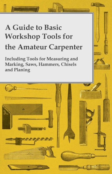 A Guide To Basic Workshop Tools For The Amateur Carpenter - Including Tools For Measuring And Marking, Saws, Hammers, Chisels And Planing