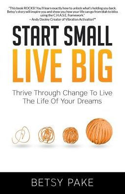 Start Small Live Big: Thrive Through Change To Live The Life Of Your Dreams