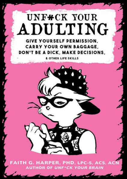 Unfuck Your Adulting: Give Yourself Permission, Carry Your Own Baggage, Don't Be A Dick, Make Decisions, & Other Life Skills