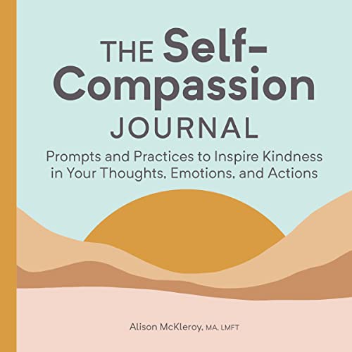 The Self-Compassion Journal: Prompts And Practices To Inspire Kindness In Your Thoughts, Emotions, And Actions