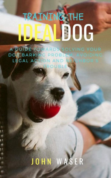 Training The Ideal Dog: A Guide Towards Solving Your Dog Barking Problem: Avoiding Legal Action And Neighbor's Trouble