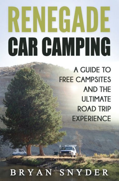 Renegade Car Camping: A Guide To Free Campsites And The Ultimate Road Trip Experience