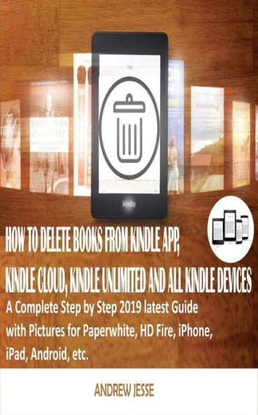 HOW TO DELETE BOOKS FROM KINDLE APP, KINDLE CLOUD, KINDLE UNLIMITED AND ALL KINDLE DEVICES: A Complete Step by Step 2019 latest Guide with Pictures for Paperwhite, HD Fire, iPhone, iPad, Android, etc.