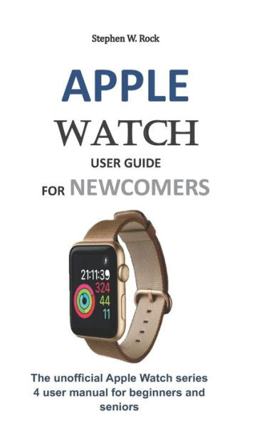 APPLE WATCH USER GUIDE FOR NEWCOMERS: The unofficial Apple Watch series 4 user manual for beginners and seniors