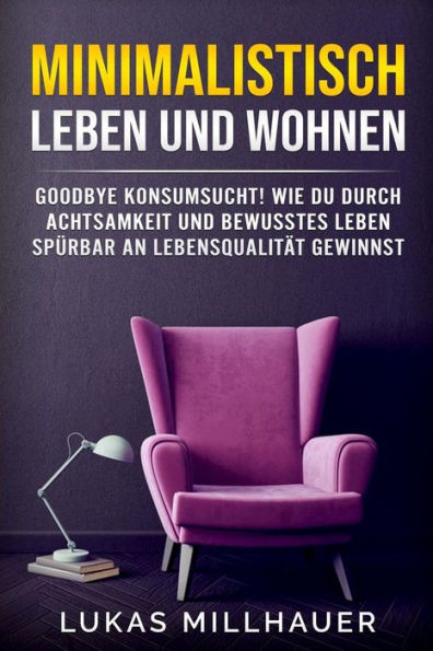 Minimalistisch Leben Und Wohnen: Goodbye Konsumsucht! Wie Du Durch Achtsamkeit Und Bewusstes Leben Spürbar An Lebensqualität Gewinnst