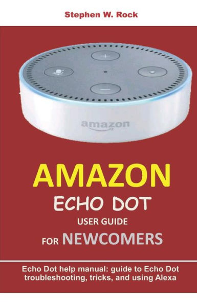 AMAZON ECHO DOT USER GUIDE FOR NEWCOMERS: Echo Dot help manual: guide to Echo Dot troubleshooting, tricks, and using Alexa