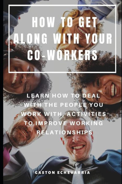 HOW TO GET ALONG WITH YOUR CO-WORKERS : LEARN HOW TO DEAL WITH THE PEOPLE YOU WORK WITH, ACTIVITIES TO IMPROVE WORKING RELATIONSHIPS