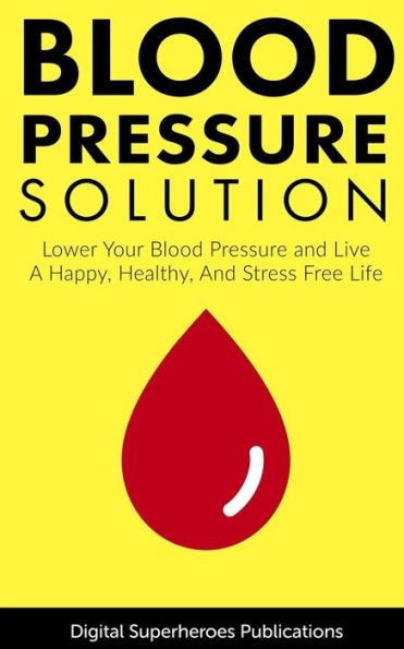 Blood Pressure Solutions: Your Guide To Lowering Your Blood Pressure And Living A Happy, Healthy, And Stress Free Life