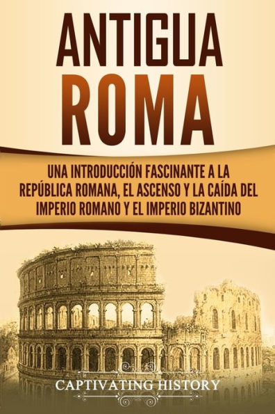 Antigua Roma: Una Introducci�n Fascinante a la Rep�blica Romana, el Ascenso y la Ca�da del Imperio Romano y el Imperio Bizantino (Los Antiguos Romanos) (Spanish Edition)