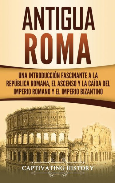 Antigua Roma: Una Introducci�n Fascinante a la Rep�blica Romana, el Ascenso y la Ca�da del Imperio Romano y el Imperio Bizantino (Spanish Edition)