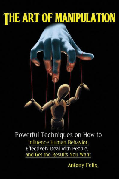 The Art Of Manipulation : Powerful Techniques On How To Influence Human Behavior, Effectively Deal With People, And Get The Results You Want