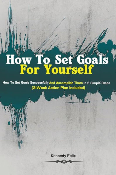 How To Set Goals For Yourself: How To Set Goals Successfully And Accomplish Them In 6 Simple Steps (3-Week Action Plan Included) - 9781951737191