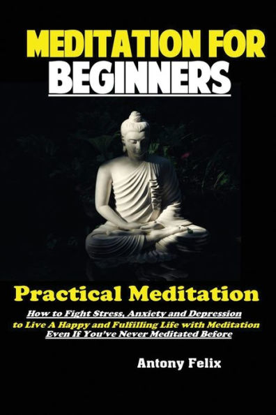 Meditation For Beginners : Practical Meditation; How To Fight Stress, Anxiety And Depression To Live A Happy And Fulfilling Life With Meditation Even If You'Ve Never Meditated Before