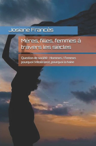 Mères, Filles, Femmes À Travers Les Siècles : Question De Société : Hommes / Femmes Pourquoi L'Intolérance, Pourquoi La Haine