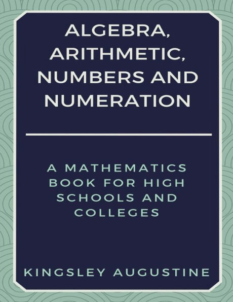 Algebra, Arithmetic, Numbers and Numeration: A Mathematics Book for High Schools and Colleges