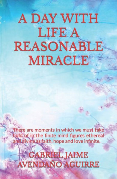 A DAY WITH LIFE A REASONABLE MIRACLE: There are moments in which we must take hold of in the finite mind figures ethereal and divine as faith, hope and love infinite.