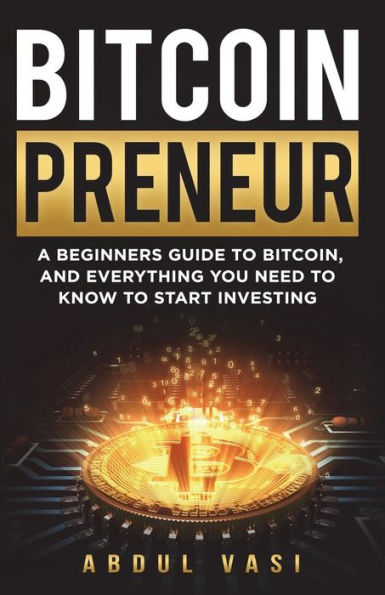 Bitcoinpreneur: A BEGINNERS GUIDE TO BITCOIN, AND EVERYTHING YOU NEED TO KNOW TO START INVESTING