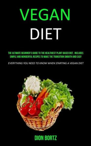 Vegan Diet : The Ultimate Beginner's Guide To The Healthiest Plant Based Diet, Includes Simple And Wonderful Recipes To Make The Transition Smooth And Easy (Everything You Need To Know When Starting A Vegan Diet)