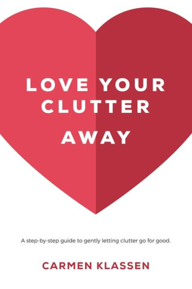 Love Your Clutter Away : A Step-By-Step Guide To Gently Letting Clutter Go For Good