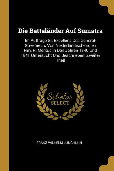 Die Battaländer Auf Sumatra: Im Auftrage Sr. Excellenz Des General-Governeurs Von Niederländisch-Indien Hrn. P. Merkus In Den Jahren 1840 Und 1841 ... Beschrieben, Zweiter Theil (German Edition)