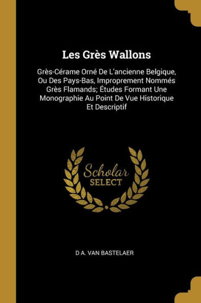 Les Grès Wallons: Grès-Cérame Orné De L'Ancienne Belgique, Ou Des Pays-Bas, Improprement Nommés Grès Flamands; Études Formant Une Monographie Au Point De Vue Historique Et Descriptif (French Edition)