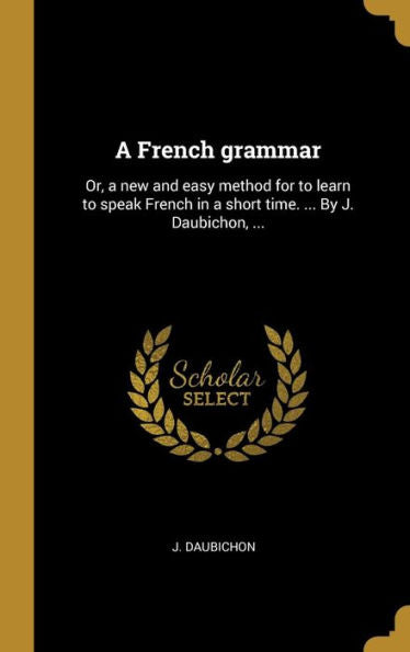 A French Grammar: Or, A New And Easy Method For To Learn To Speak French In A Short Time. ... By J. Daubichon, ... (French Edition)