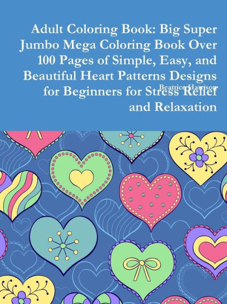 Adult Coloring Book: Big Super Jumbo Mega Coloring Book Over 100 Pages Of Simple, Easy, And Beautiful Heart Patterns Designs For Beginners For Stress Relief And Relaxation