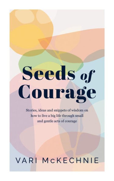 Seeds Of Courage: Stories, Ideas And Snippets Of Wisdom On How To Live A Big Life Through Small And Gentle Acts Of Courage