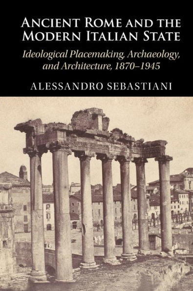 Ancient Rome And The Modern Italian State: Ideological Placemaking, Archaeology, And Architecture, 1870–1945