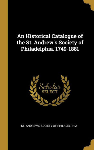 An Historical Catalogue Of The St. Andrew's Society Of Philadelphia. 1749-1881