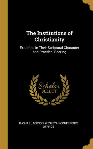 The Institutions Of Christianity: Exhibited In Their Scriptural Character And Practical Bearing