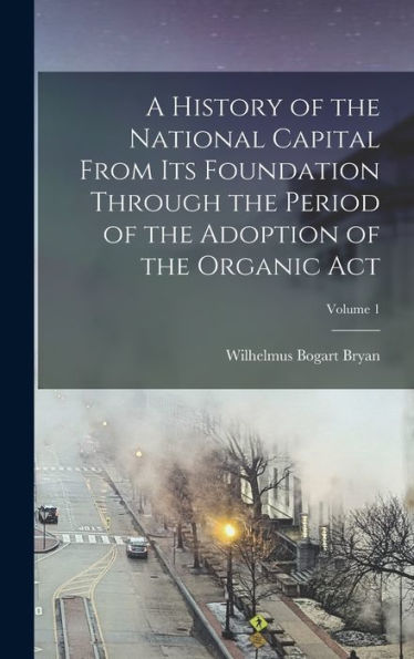 A History Of The National Capital From Its Foundation Through The Period Of The Adoption Of The Organic Act; Volume 1