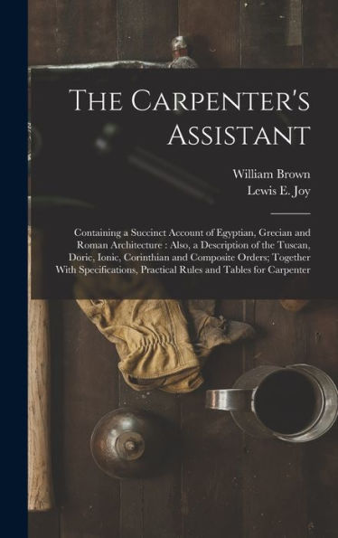 The Carpenter's Assistant: Containing A Succinct Account Of Egyptian, Grecian And Roman Architecture: Also, A Description Of The Tuscan, Doric, Ionic, ... Practical Rules And Tables For Carpenter