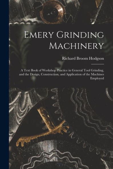 Emery Grinding Machinery: A Text Book Of Workshop Practice In General Tool Grinding, And The Design, Construction, And Application Of The Machines Employed