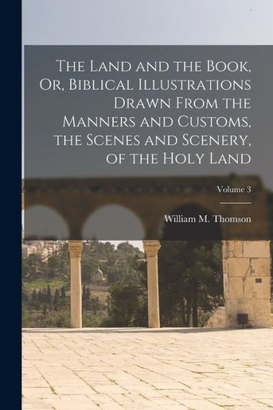 The Land And The Book, Or, Biblical Illustrations Drawn From The Manners And Customs, The Scenes And Scenery, Of The Holy Land; Volume 3 - 9781017612943