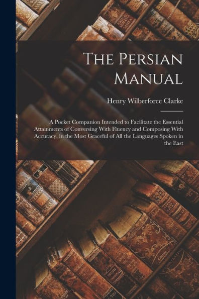 The Persian Manual: A Pocket Companion Intended To Facilitate The Essential Attainments Of Conversing With Fluency And Composing With Accuracy, In The ... Of All The Languages Spoken In The East