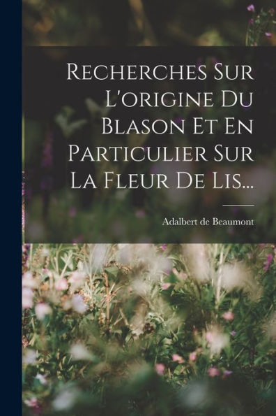 Recherches Sur L'Origine Du Blason Et En Particulier Sur La Fleur De Lis... (French Edition) - 9781017843637