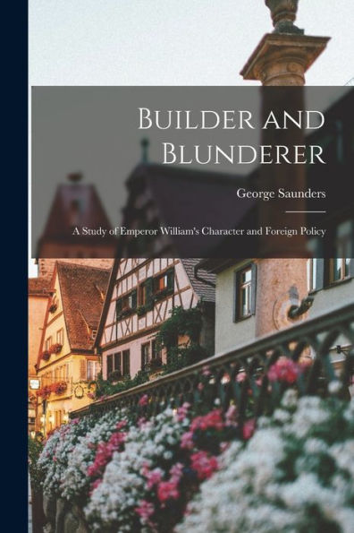 Builder And Blunderer: A Study Of Emperor William's Character And Foreign Policy - 9781017918823