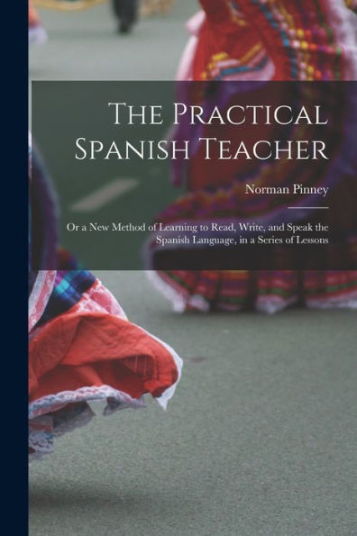 The Practical Spanish Teacher; Or A New Method Of Learning To Read, Write, And Speak The Spanish Language, In A Series Of Lessons - 9781017996586