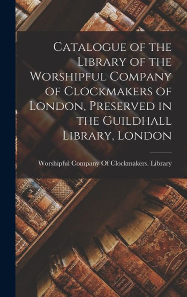 Catalogue Of The Library Of The Worshipful Company Of Clockmakers Of London, Preserved In The Guildhall Library, London - 9781017997194