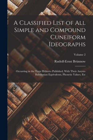 A Classified List Of All Simple And Compound Cuneiform Ideographs: Occurring In The Texts Hitherto Published, With Their Assyro-Babylonian Equivalents, Phonetic Values, Etc; Volume 2