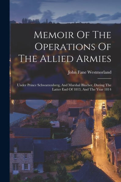 Memoir Of The Operations Of The Allied Armies: Under Prince Schwarzenberg, And Marshal Blucher, During The Latter End Of 1813, And The Year 1814 - 9781018634036